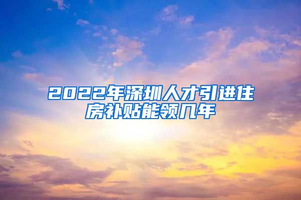 2022年深圳人才引进住房补贴能领几年