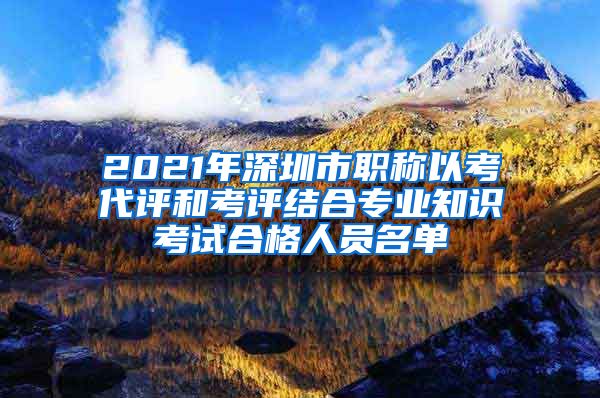 2021年深圳市职称以考代评和考评结合专业知识考试合格人员名单