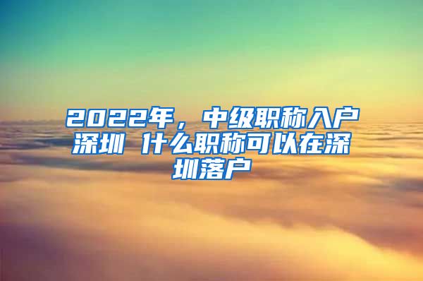 2022年，中级职称入户深圳 什么职称可以在深圳落户