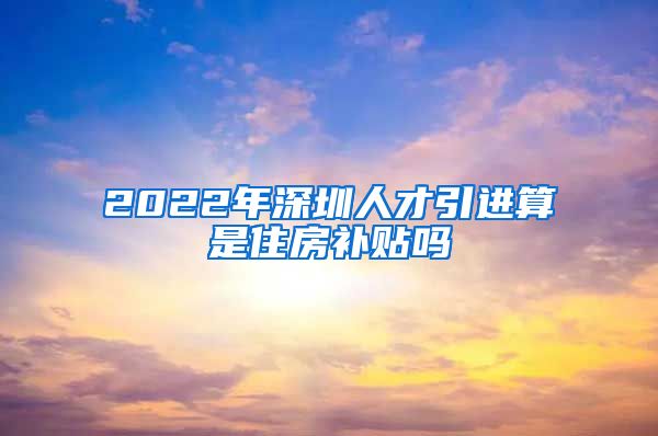 2022年深圳人才引进算是住房补贴吗