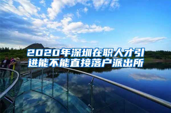 2020年深圳在职人才引进能不能直接落户派出所
