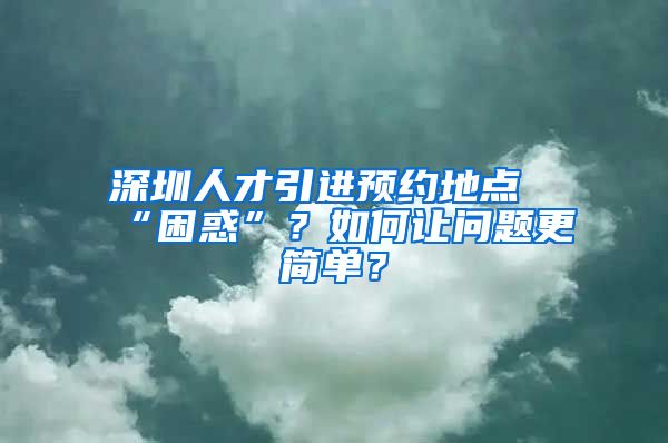 深圳人才引进预约地点“困惑”？如何让问题更简单？