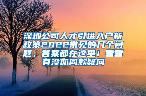 深圳公司人才引进入户新政策2022常见的几个问题，答案都在这里！看看有没你同款疑问