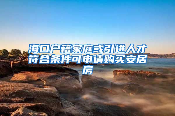 海口户籍家庭或引进人才符合条件可申请购买安居房