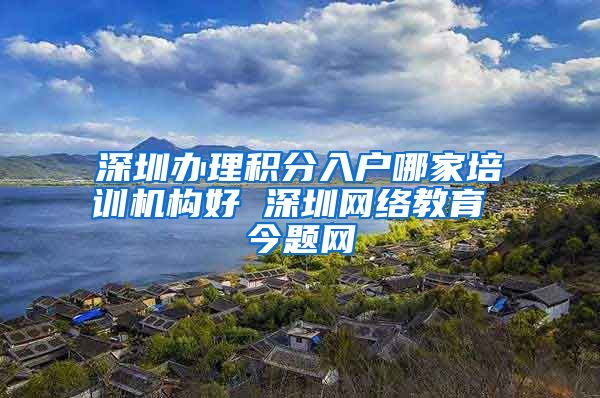 深圳办理积分入户哪家培训机构好 深圳网络教育 今题网