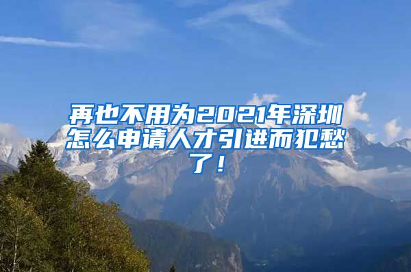 再也不用为2021年深圳怎么申请人才引进而犯愁了！