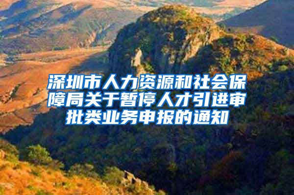 深圳市人力资源和社会保障局关于暂停人才引进审批类业务申报的通知