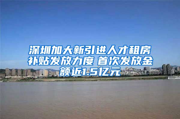 深圳加大新引进人才租房补贴发放力度　首次发放金额近1.5亿元