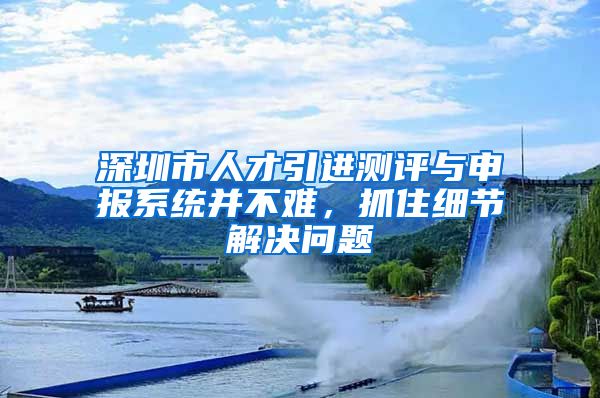 深圳市人才引进测评与申报系统并不难，抓住细节解决问题