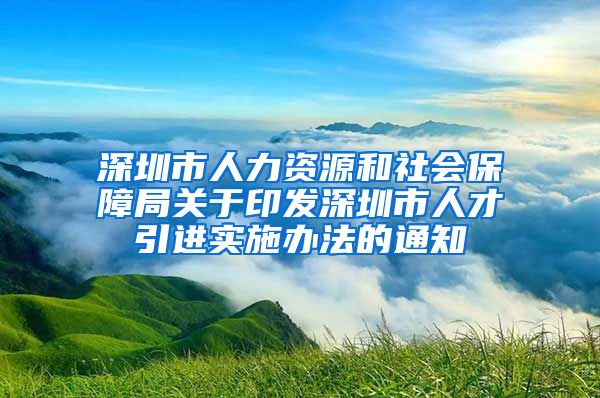 深圳市人力资源和社会保障局关于印发深圳市人才引进实施办法的通知