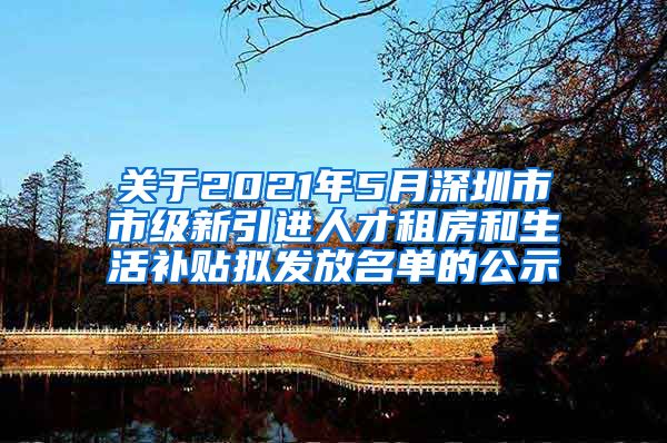 关于2021年5月深圳市市级新引进人才租房和生活补贴拟发放名单的公示