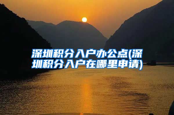 深圳积分入户办公点(深圳积分入户在哪里申请)