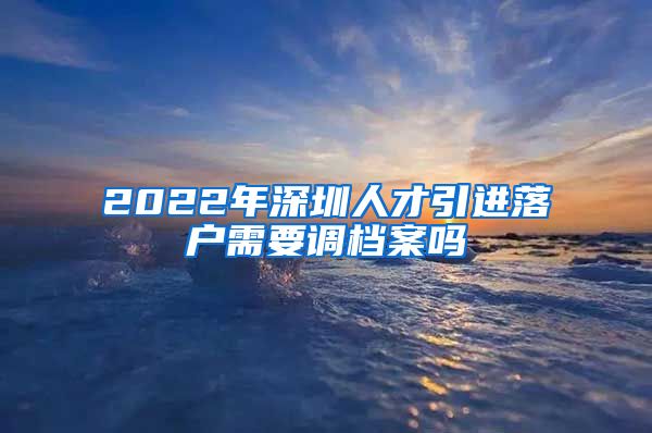 2022年深圳人才引进落户需要调档案吗
