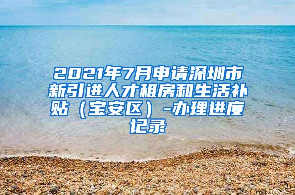 2021年7月申请深圳市新引进人才租房和生活补贴（宝安区）-办理进度记录