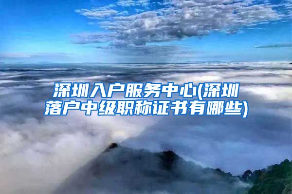 深圳入户服务中心(深圳落户中级职称证书有哪些)