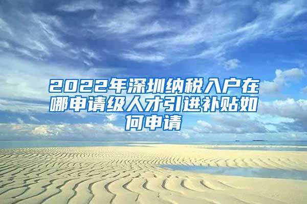 2022年深圳纳税入户在哪申请级人才引进补贴如何申请