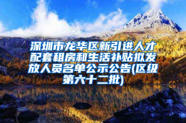 深圳市龙华区新引进人才配套租房和生活补贴拟发放人员名单公示公告(区级第六十二批)