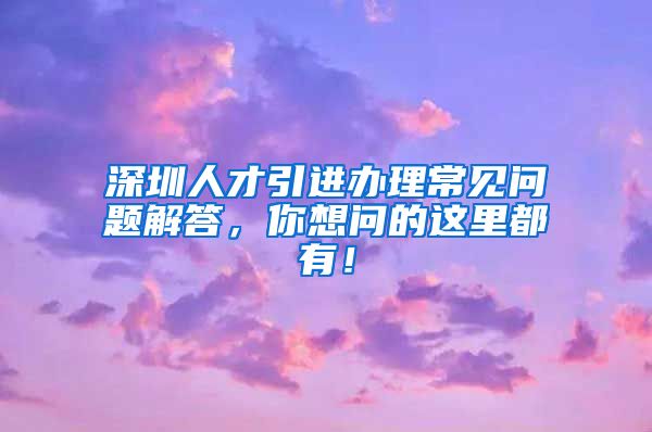 深圳人才引进办理常见问题解答，你想问的这里都有！