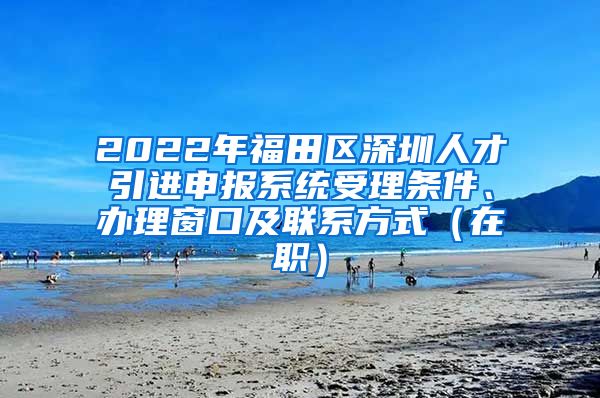 2022年福田区深圳人才引进申报系统受理条件、办理窗口及联系方式（在职）