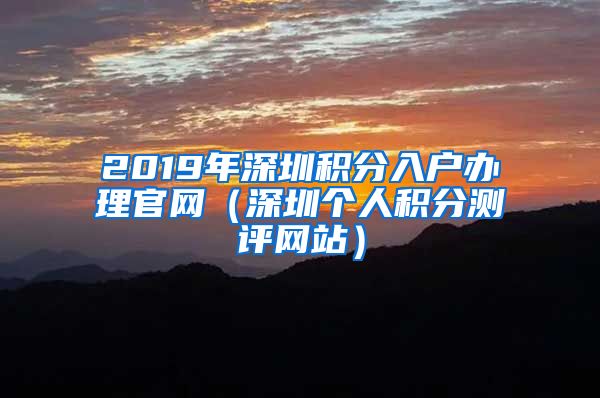 2019年深圳积分入户办理官网（深圳个人积分测评网站）