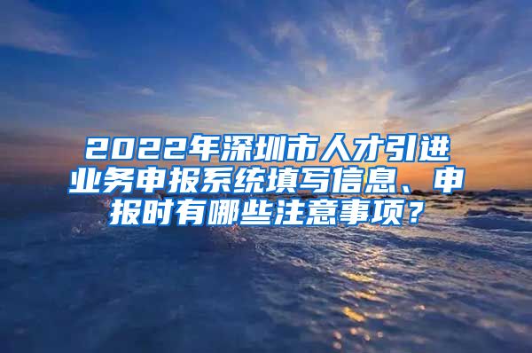 2022年深圳市人才引进业务申报系统填写信息、申报时有哪些注意事项？