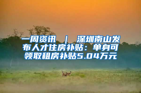 一周资讯 ｜ 深圳南山发布人才住房补贴：单身可领取租房补贴5.04万元