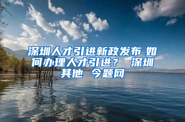 深圳人才引进新政发布　如何办理人才引进？ 深圳其他 今题网