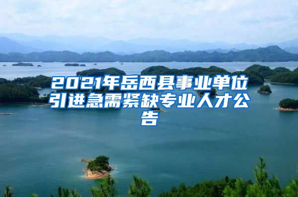 2021年岳西县事业单位引进急需紧缺专业人才公告