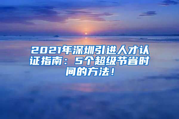 2021年深圳引进人才认证指南：5个超级节省时间的方法！