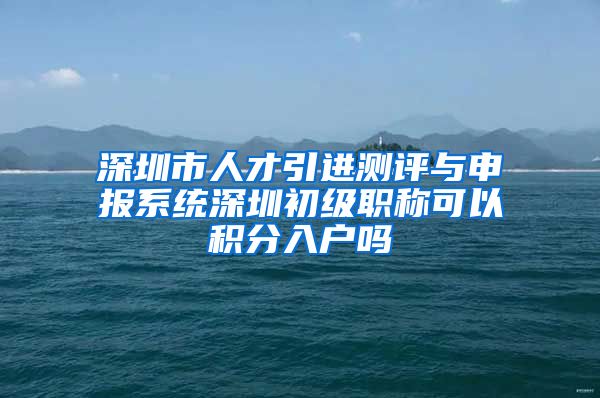 深圳市人才引进测评与申报系统深圳初级职称可以积分入户吗