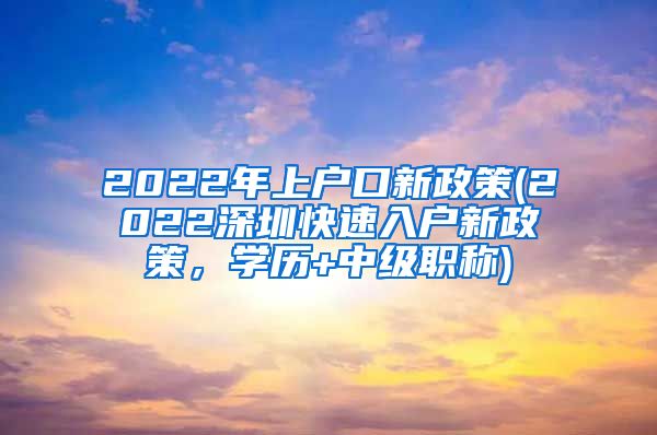 2022年上户口新政策(2022深圳快速入户新政策，学历+中级职称)