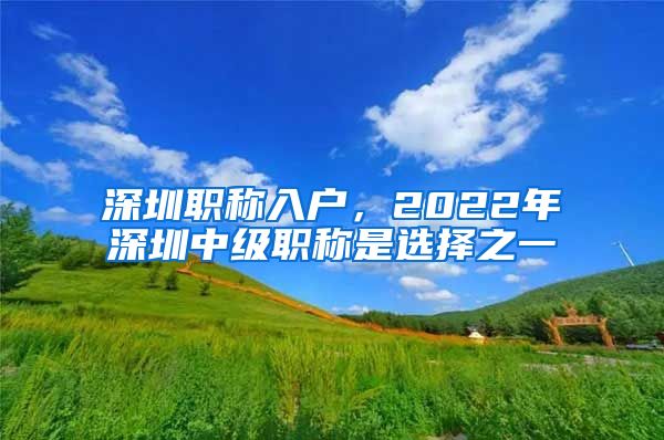 深圳职称入户，2022年深圳中级职称是选择之一