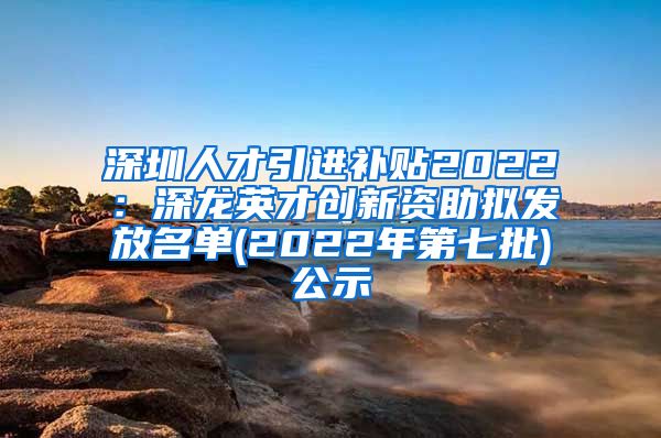 深圳人才引进补贴2022：深龙英才创新资助拟发放名单(2022年第七批)公示