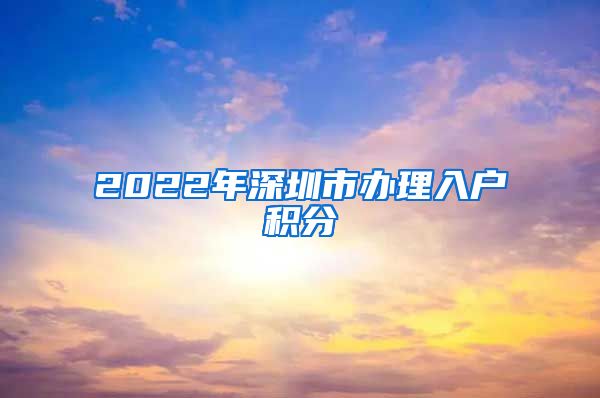 2022年深圳市办理入户积分