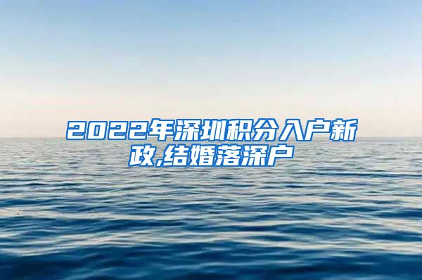 2022年深圳积分入户新政,结婚落深户