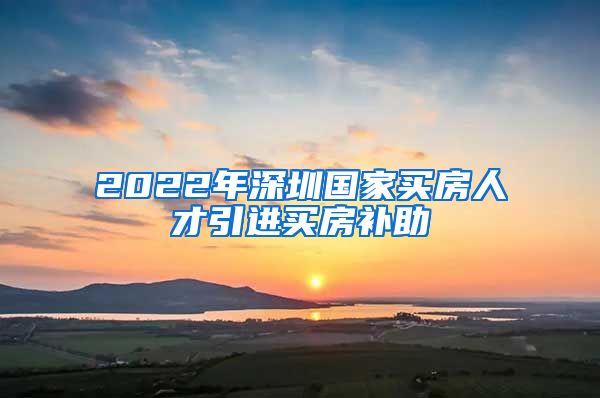 2022年深圳国家买房人才引进买房补助