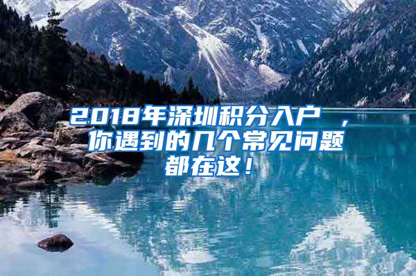 2018年深圳积分入户 ， 你遇到的几个常见问题都在这！