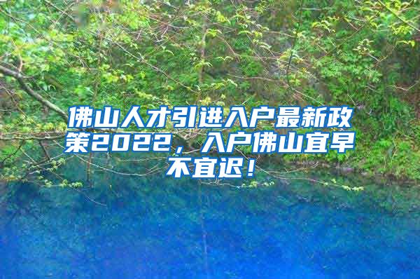 佛山人才引进入户最新政策2022，入户佛山宜早不宜迟！