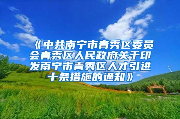 《中共南宁市青秀区委员会青秀区人民政府关于印发南宁市青秀区人才引进十条措施的通知》