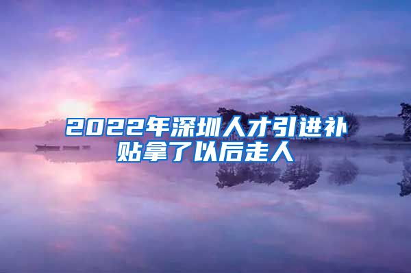 2022年深圳人才引进补贴拿了以后走人