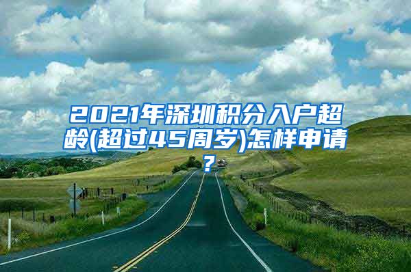 2021年深圳积分入户超龄(超过45周岁)怎样申请？