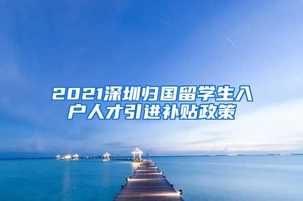 2021深圳归国留学生入户人才引进补贴政策