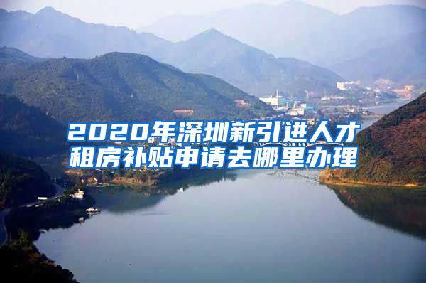 2020年深圳新引进人才租房补贴申请去哪里办理