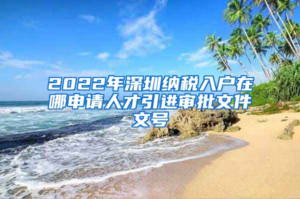 2022年深圳纳税入户在哪申请人才引进审批文件文号