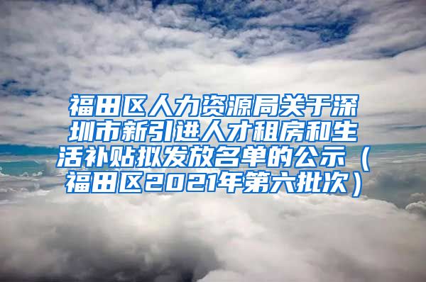 福田区人力资源局关于深圳市新引进人才租房和生活补贴拟发放名单的公示（福田区2021年第六批次）