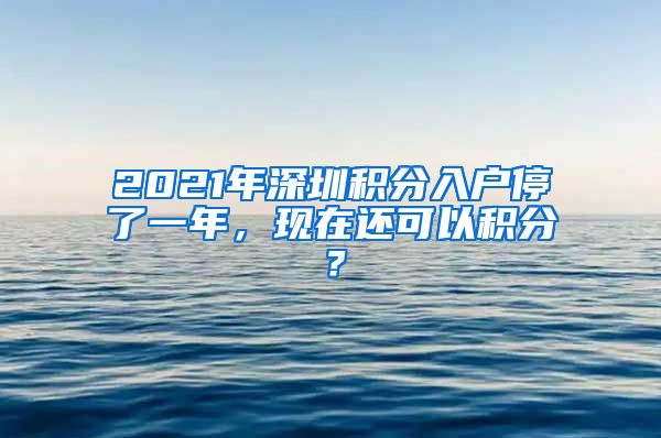 2021年深圳积分入户停了一年，现在还可以积分？