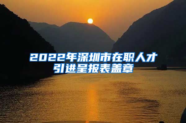 2022年深圳市在职人才引进呈报表盖章