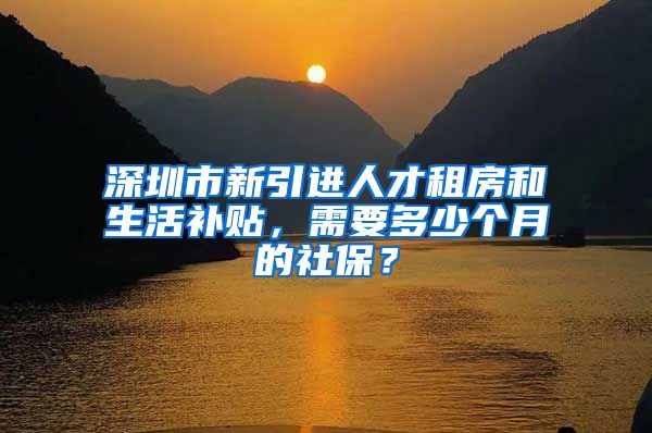 深圳市新引进人才租房和生活补贴，需要多少个月的社保？