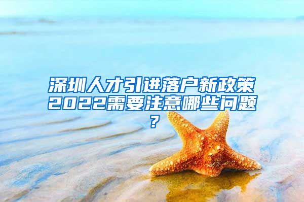 深圳人才引进落户新政策2022需要注意哪些问题？