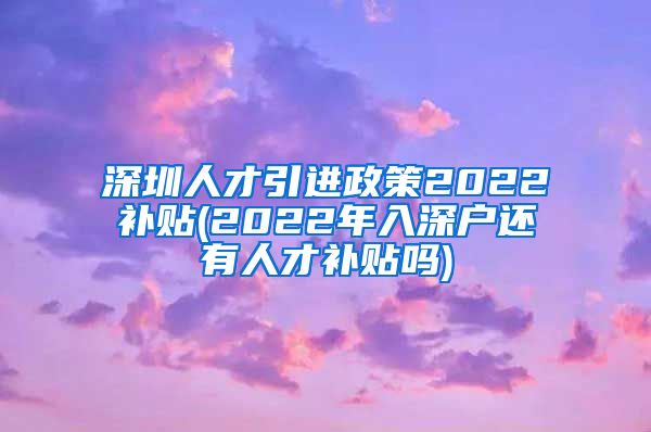 深圳人才引进政策2022补贴(2022年入深户还有人才补贴吗)
